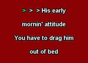 t' t. z. His early

mornin' attitude

You have to drag him

out of bed