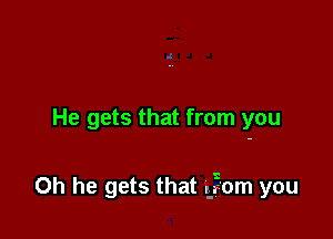 He gets that from you

Oh he gets that E?om you