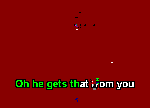 0h he gets that E?om you