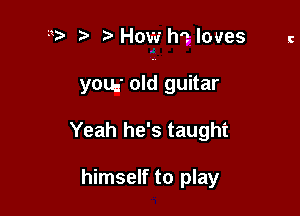 b How h? loves c

you. old guitar

Yeah he's taught

himself to play