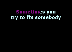 Sometimes you
try to fix somebody