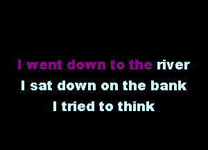 I went down to the river

I sat down on the bank
I tried to think