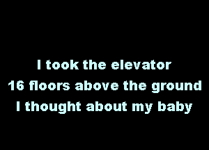 I took the elevator

16 floors above the ground
I thought about my baby