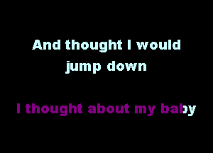 And thought I would
jump down

I thought about my baby