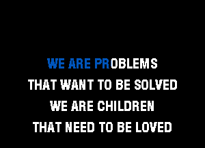 WE ARE PROBLEMS
THAT WANT TO BE SOLVED
WE ARE CHILDREN
THAT NEED TO BE LOVED