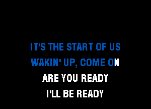 IT'S THE START OF US

WAKIH' UP, COME ON
ARE YOU READY
I'LL BE READY