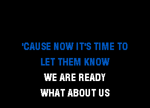 'CAUSE NOW IT'S TIME TO

LET THEM KNOW
WE ARE READY
WHAT ABOUT US