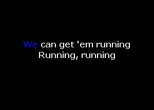 We can get 'em running

Running, running