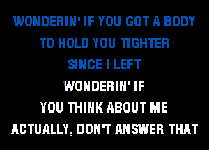 WONDERIH' IF YOU GOT A BODY
TO HOLD YOU TIGHTER
SINCE I LEFT
WONDERIH' IF
YOU THINK ABOUT ME
ACTUALLY, DON'T AH SWER THAT