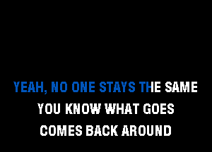 YEAH, NO ONE STAYS THE SAME
YOU KNOW WHAT GOES
COMES BACK AROUND