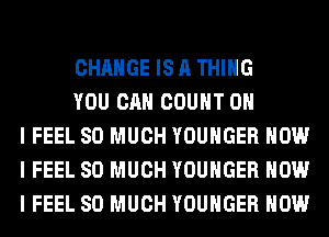 CHANGE IS A THING

YOU CAN COUNT OH
I FEEL SO MUCH YOUHGER HOW
I FEEL SO MUCH YOUHGER HOW
I FEEL SO MUCH YOUHGER HOW