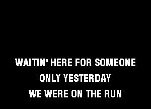 WAITIH' HERE FOR SOMEONE
ONLY YESTERDAY
WE WERE ON THE RUN