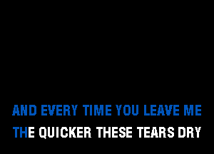 AND EVERY TIME YOU LEAVE ME
THE QUICKER THESE TEARS DRY