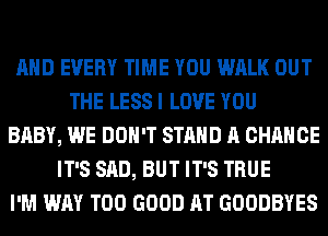 AND EVERY TIME YOU WALK OUT
THE LESS I LOVE YOU
BABY, WE DON'T STAND A CHANCE
IT'S SAD, BUT IT'S TRUE
I'M WAY T00 GOOD AT GOODBYES