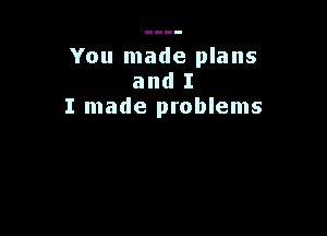 You made plans
and I
I made problems
