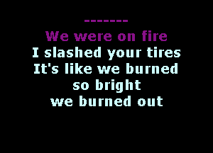 We were on fire
I slashed your tires
It's like we burned

so bright
we burned out