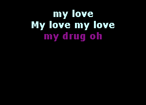 my love
My love my love
my drug oh