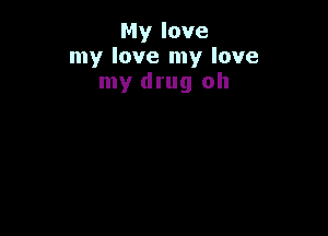 My love
my love my love
my drug oh