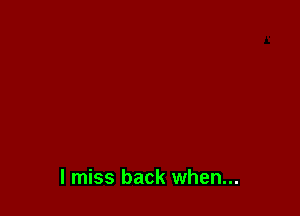 I miss back when...