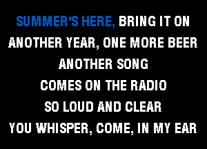 SUMMER'S HERE, BRING IT ON
ANOTHER YEAR, ONE MORE BEER
ANOTHER SONG
COMES ON THE RADIO
SO LOUD AND CLEAR
YOU WHISPER, COME, IN MY EAR