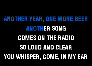 ANOTHER YEAR, ONE MORE BEER
ANOTHER SONG
COMES ON THE RADIO
SO LOUD AND CLEAR
YOU WHISPER, COME, IN MY EAR