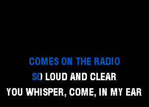 COMES ON THE RADIO
SO LOUD AND CLEAR
YOU WHISPER, COME, IN MY EAR