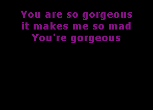 You are so gorgeous
it makes me so mad
You're gorgeous
