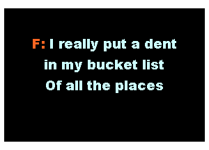 R I really put a dent
in my bucket list

Of all the places