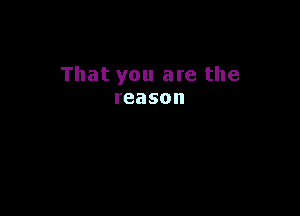 That you are the
reason
