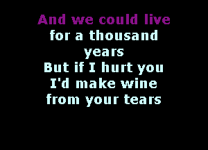 And we could live
for a thousand
years
But if I hurt you

I'd make wine
from your tears