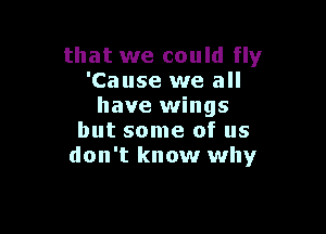 that we could fly
'Cause we all
have wings

but some of us
don't know why