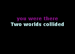 you were there
Two worlds collided