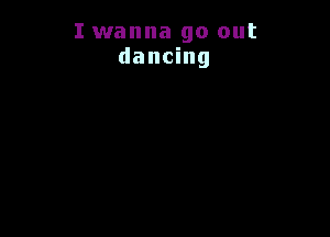 I wanna go out
dancing
