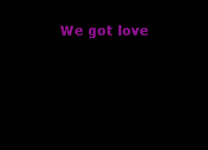We got love