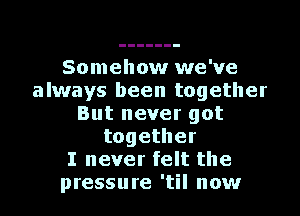 Somehow we've
always been together
But never got
together
I never felt the
pressure 'til now