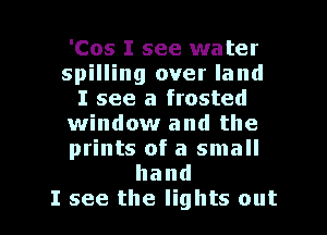 'Cos I see water
spilling over land
I see a frosted
window and the
prints of a small
hand

I see the lights out I