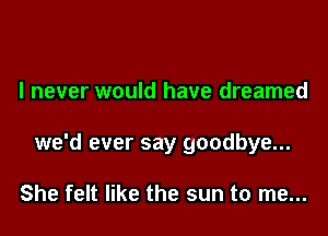 I never would have dreamed

we'd ever say goodbye...

She felt like the sun to me...