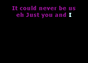 It could never be us
eh Just you and I