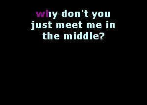 why don't you
just meet me in
the middle?