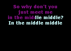 So why don't you
just meet me
in the middle middle?
In the middle middle