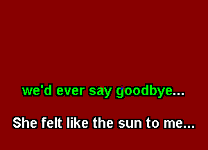 we'd ever say goodbye...

She felt like the sun to me...