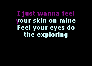 I just wanna feel
your skin on mine
Feel your eyes do

the exploring