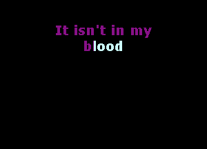 It isn't in my
blood