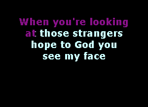 When you're looking
at those strangers
hope to God you

see my face