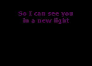 So I can see you
in a new light