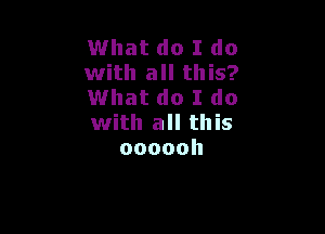 What do I do
with all this?
What do I do

with all this
oooooh