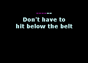 Don't have to
hit below the belt