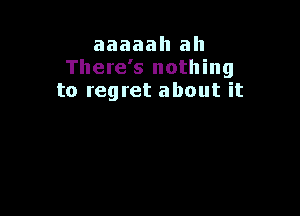 aaaaah ah
There's nothing
to regret about it