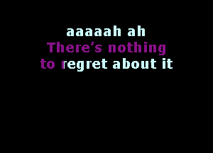 aaaaah ah
There's nothing
to regret about it