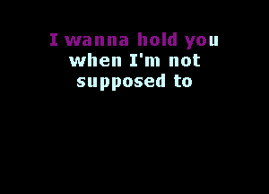 I wanna hold you
when I'm not
supposed to